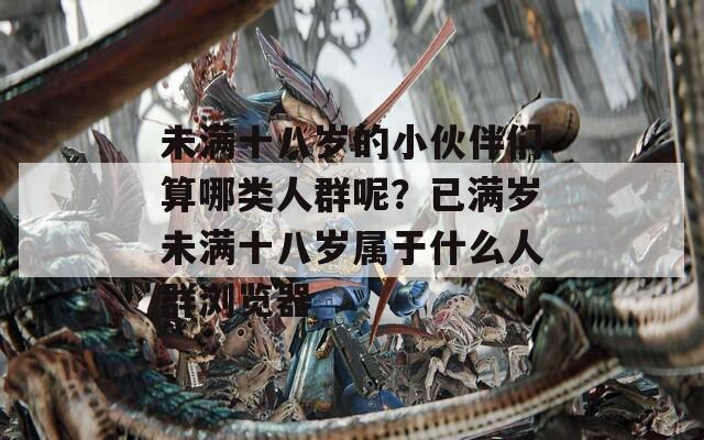 未满十八岁的小伙伴们算哪类人群呢？已满岁未满十八岁属于什么人群浏览器