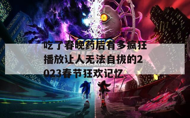 吃了春晚药后有多疯狂播放让人无法自拔的2023春节狂欢记忆