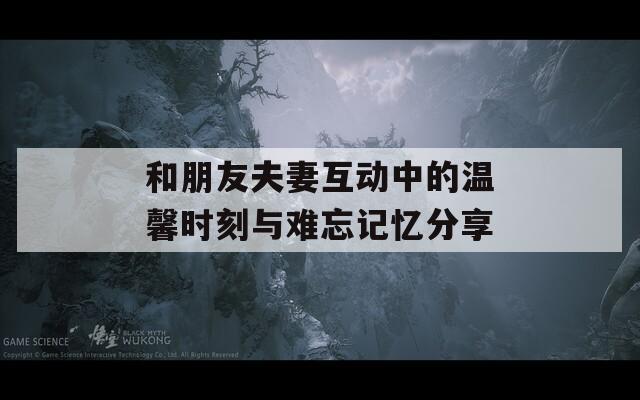 和朋友夫妻互动中的温馨时刻与难忘记忆分享