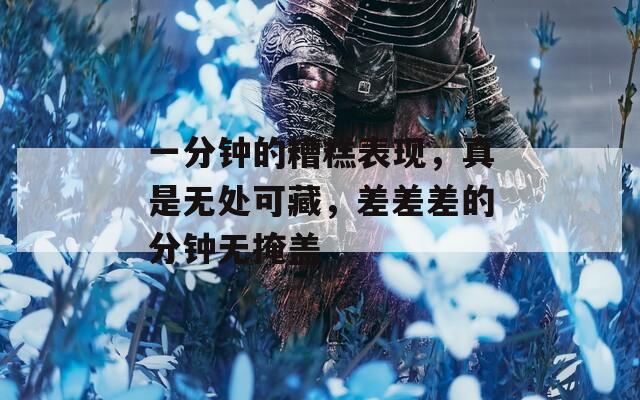 一分钟的糟糕表现，真是无处可藏，差差差的分钟无掩盖
