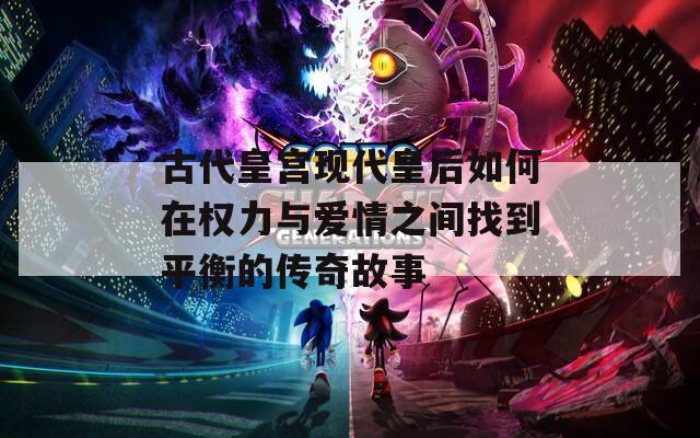 古代皇宫现代皇后如何在权力与爱情之间找到平衡的传奇故事