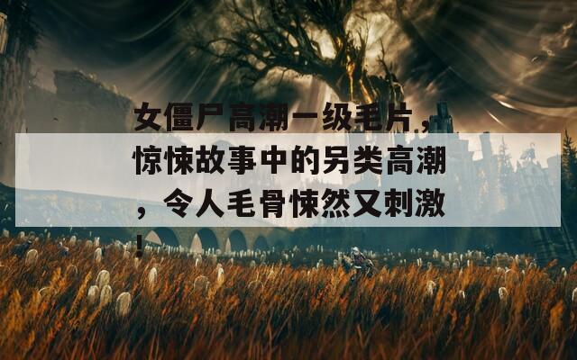 女僵尸高潮一级毛片，惊悚故事中的另类高潮，令人毛骨悚然又刺激！