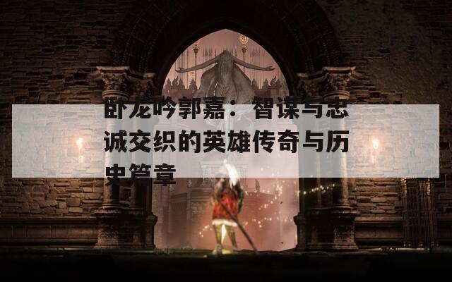 卧龙吟郭嘉：智谋与忠诚交织的英雄传奇与历史篇章