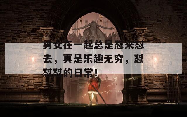 男女在一起总是怼来怼去，真是乐趣无穷，怼怼怼的日常！