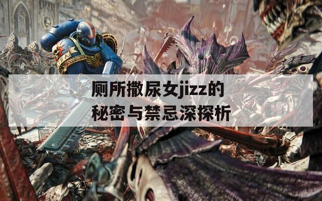 厕所撒尿女jizz的秘密与禁忌深探析