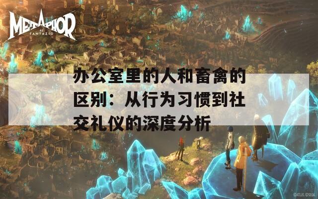 办公室里的人和畜禽的区别：从行为习惯到社交礼仪的深度分析