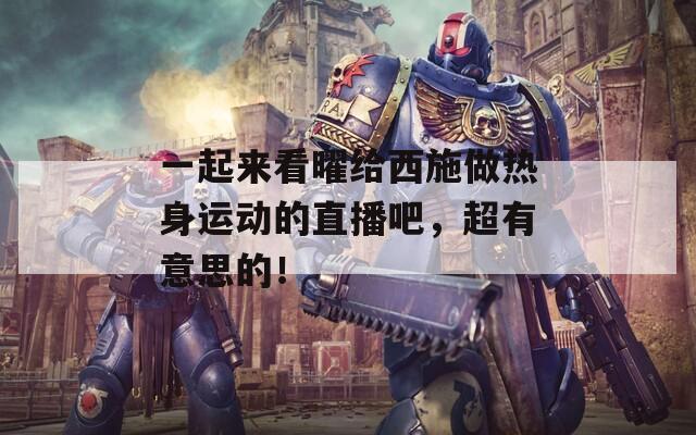 一起来看曜给西施做热身运动的直播吧，超有意思的！