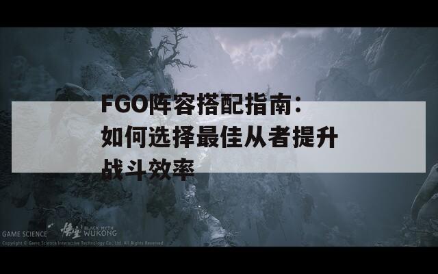 FGO阵容搭配指南：如何选择最佳从者提升战斗效率