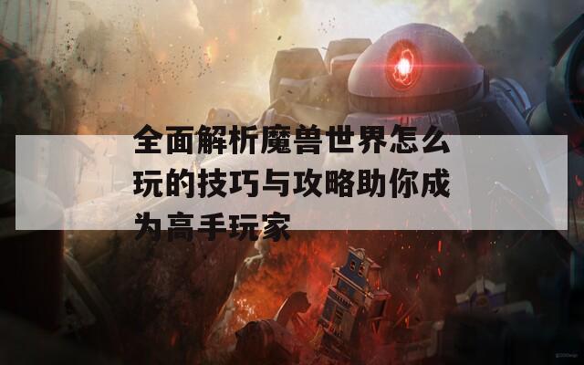 全面解析魔兽世界怎么玩的技巧与攻略助你成为高手玩家
