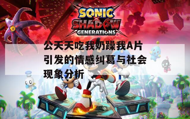 公天天吃我奶躁我A片引发的情感纠葛与社会现象分析