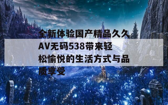 全新体验国产精品久久AV无码538带来轻松愉悦的生活方式与品质享受