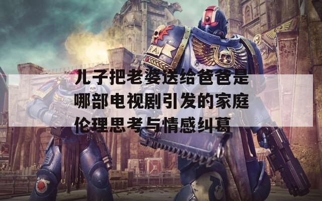儿子把老婆送给爸爸是哪部电视剧引发的家庭伦理思考与情感纠葛