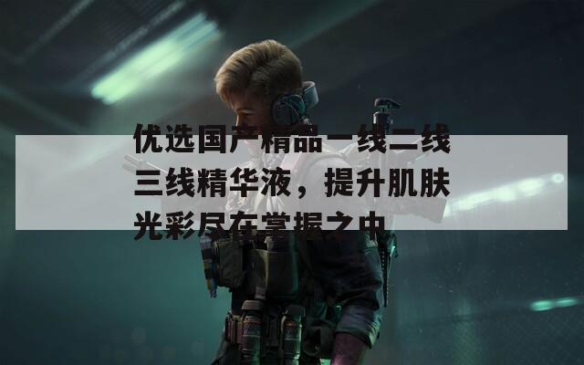 优选国产精品一线二线三线精华液，提升肌肤光彩尽在掌握之中