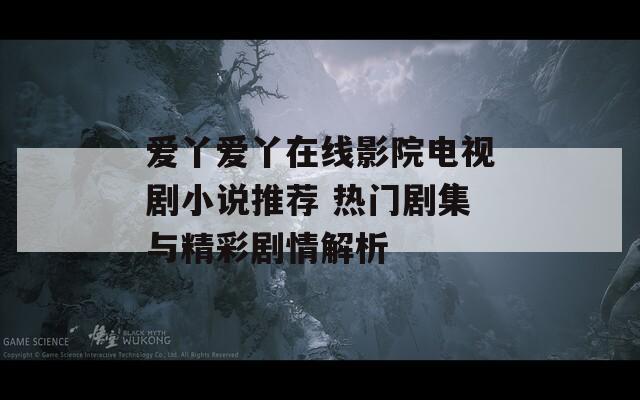 爱丫爱丫在线影院电视剧小说推荐 热门剧集与精彩剧情解析
