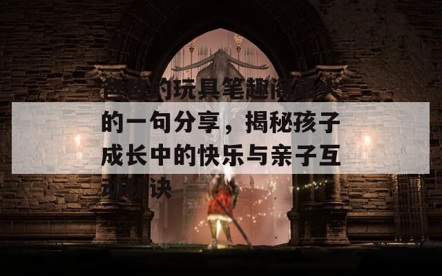 爸爸的玩具笔趣阁最火的一句分享，揭秘孩子成长中的快乐与亲子互动秘诀