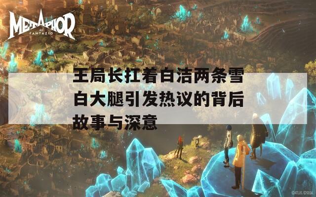 王局长扛着白洁两条雪白大腿引发热议的背后故事与深意