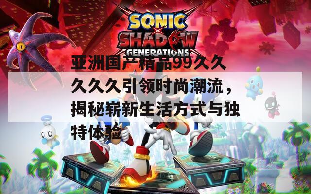亚洲国产精品99久久久久久引领时尚潮流，揭秘崭新生活方式与独特体验