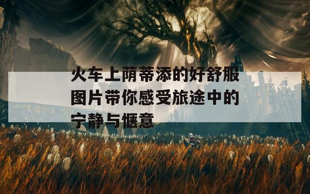 火车上荫蒂添的好舒服图片带你感受旅途中的宁静与惬意