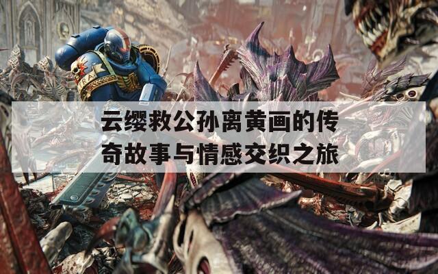 云缨救公孙离黄画的传奇故事与情感交织之旅
