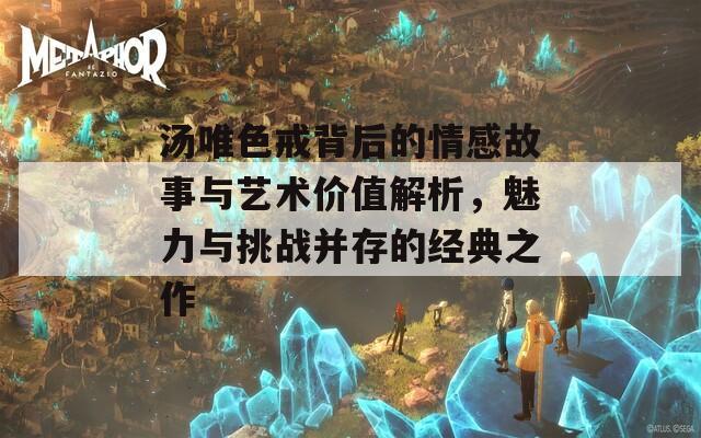 汤唯色戒背后的情感故事与艺术价值解析，魅力与挑战并存的经典之作