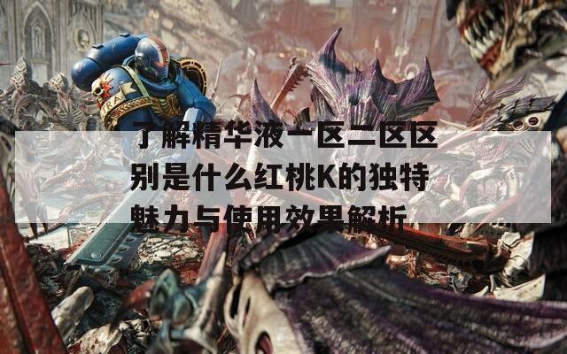 了解精华液一区二区区别是什么红桃K的独特魅力与使用效果解析