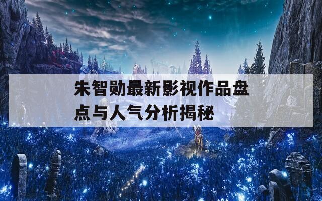 朱智勋最新影视作品盘点与人气分析揭秘