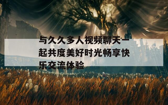 与久久多人视频聊天一起共度美好时光畅享快乐交流体验