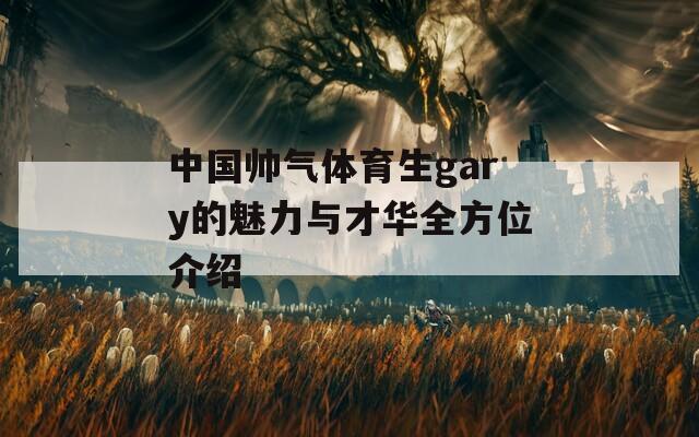 中国帅气体育生gary的魅力与才华全方位介绍