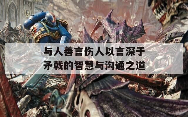 与人善言伤人以言深于矛戟的智慧与沟通之道