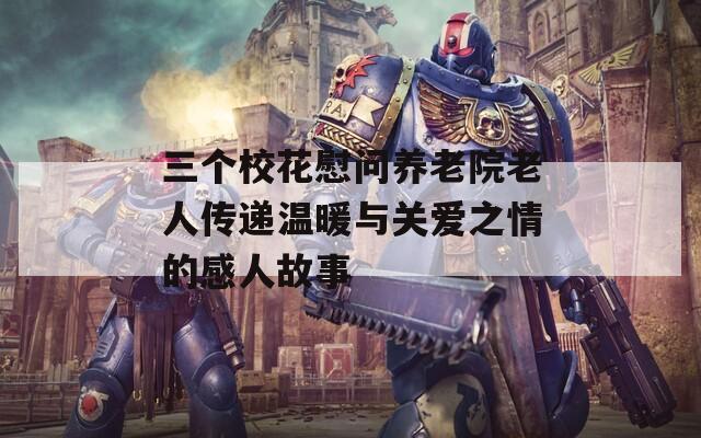 三个校花慰问养老院老人传递温暖与关爱之情的感人故事