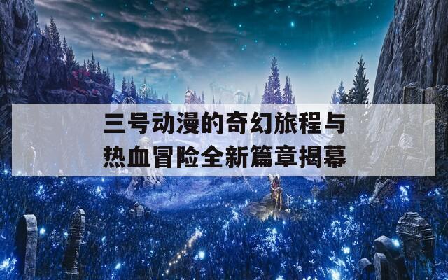 三号动漫的奇幻旅程与热血冒险全新篇章揭幕
