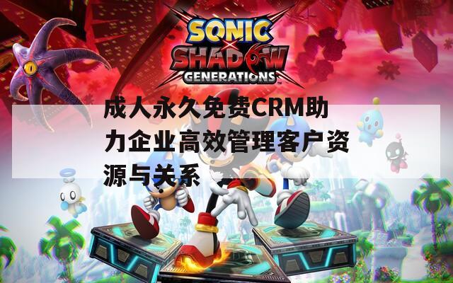 成人永久免费CRM助力企业高效管理客户资源与关系