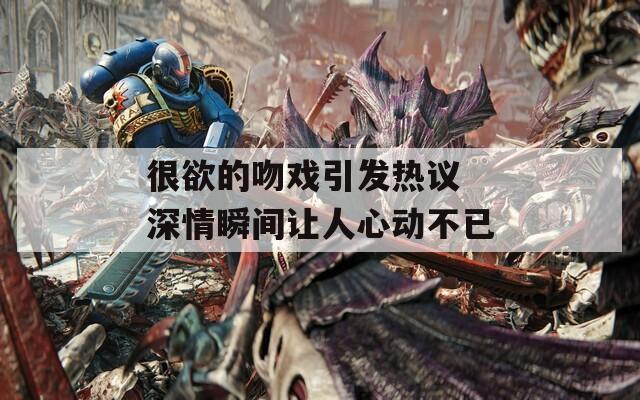 很欲的吻戏引发热议 深情瞬间让人心动不已