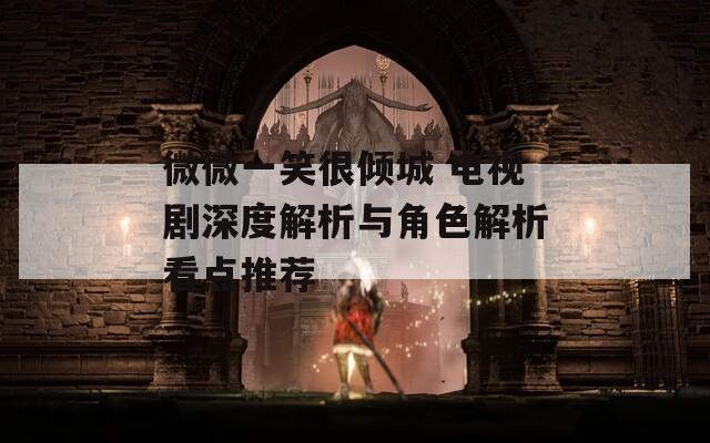 微微一笑很倾城 电视剧深度解析与角色解析看点推荐