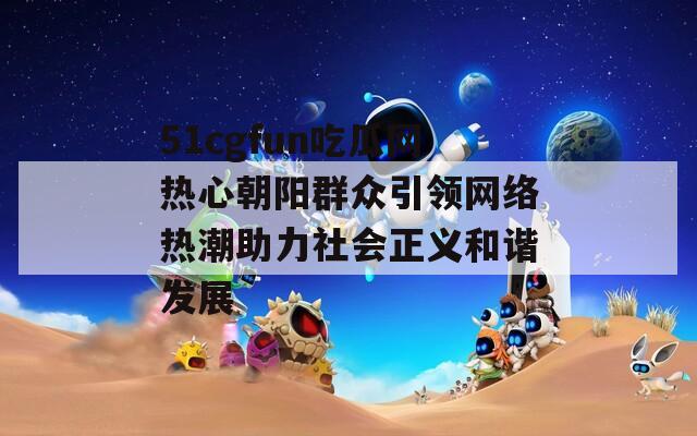 51cgfun吃瓜网热心朝阳群众引领网络热潮助力社会正义和谐发展