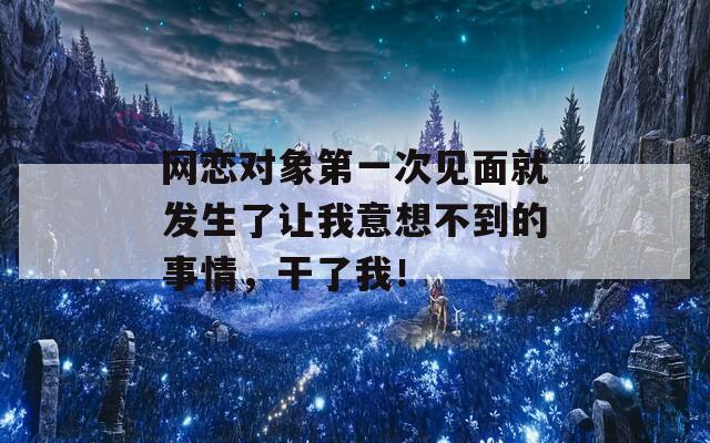网恋对象第一次见面就发生了让我意想不到的事情，干了我！
