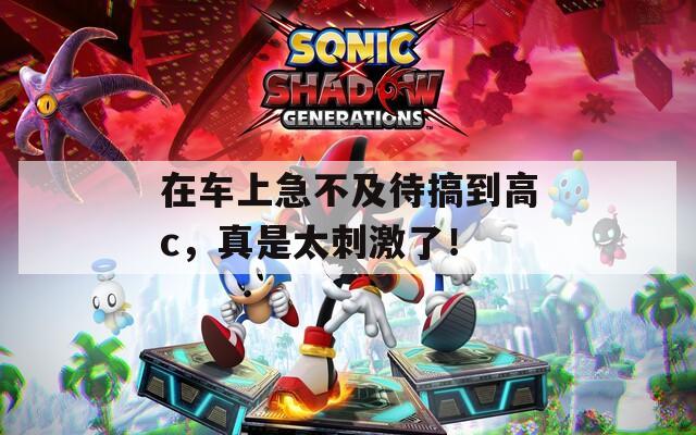 在车上急不及待搞到高c，真是太刺激了！