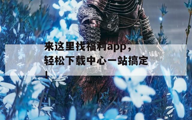 来这里找福利app，轻松下载中心一站搞定！