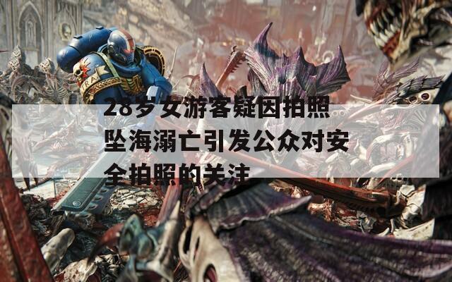 28岁女游客疑因拍照坠海溺亡引发公众对安全拍照的关注