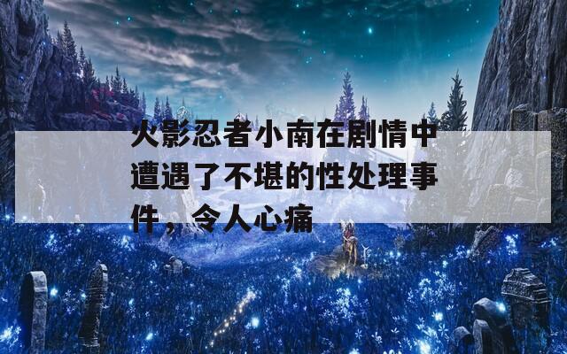 火影忍者小南在剧情中遭遇了不堪的性处理事件，令人心痛