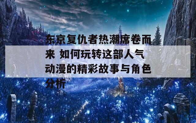 东京复仇者热潮席卷而来 如何玩转这部人气动漫的精彩故事与角色分析