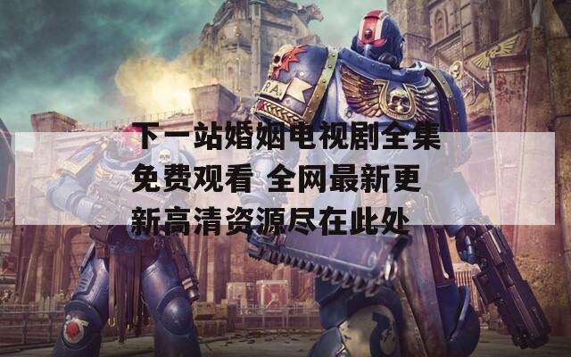 下一站婚姻电视剧全集免费观看 全网最新更新高清资源尽在此处