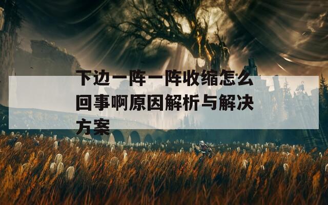 下边一阵一阵收缩怎么回事啊原因解析与解决方案