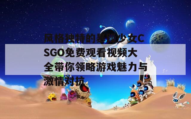 风格独特的暴躁少女CSGO免费观看视频大全带你领略游戏魅力与激情对抗