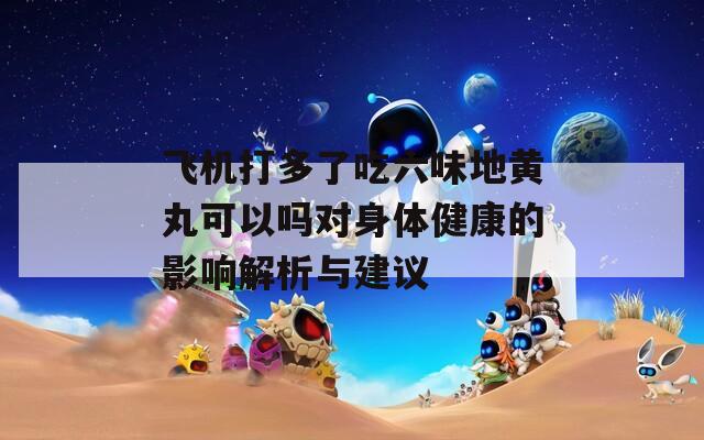 飞机打多了吃六味地黄丸可以吗对身体健康的影响解析与建议