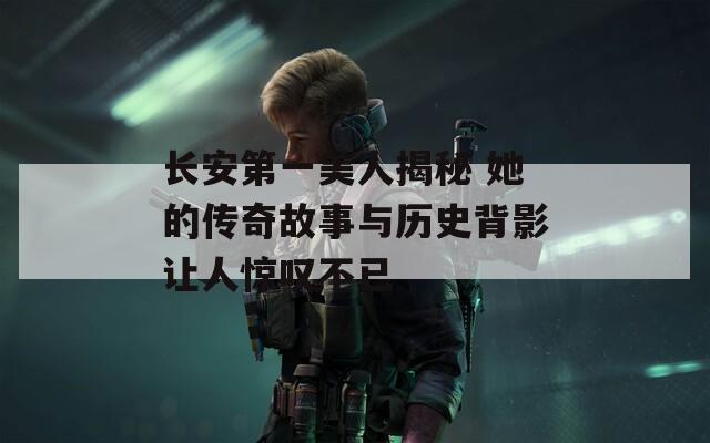 长安第一美人揭秘 她的传奇故事与历史背影让人惊叹不已
