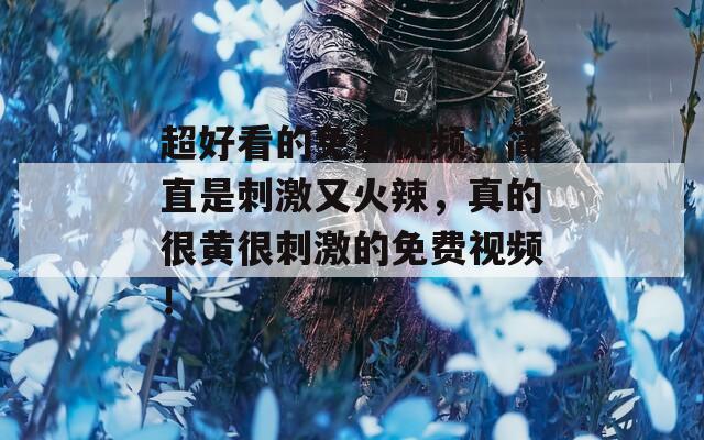 超好看的免费视频，简直是刺激又火辣，真的很黄很刺激的免费视频！