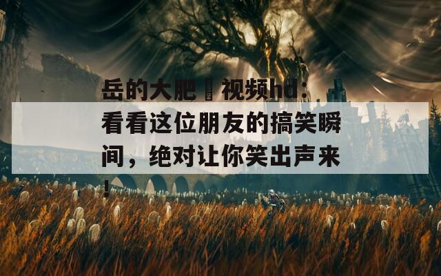岳的大肥坹视频hd：看看这位朋友的搞笑瞬间，绝对让你笑出声来！