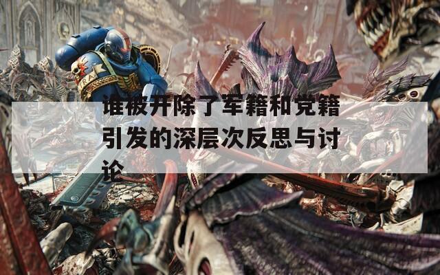 谁被开除了军籍和党籍引发的深层次反思与讨论