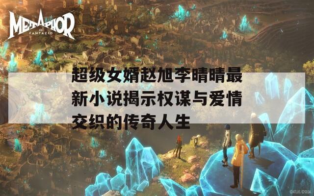 超级女婿赵旭李晴晴最新小说揭示权谋与爱情交织的传奇人生